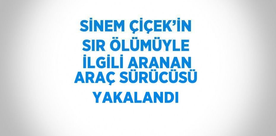 SİNEM ÇİÇEK’İN SIR ÖLÜMÜYLE İLGİLİ ARANAN ARAÇ SÜRÜCÜSÜ YAKALANDI