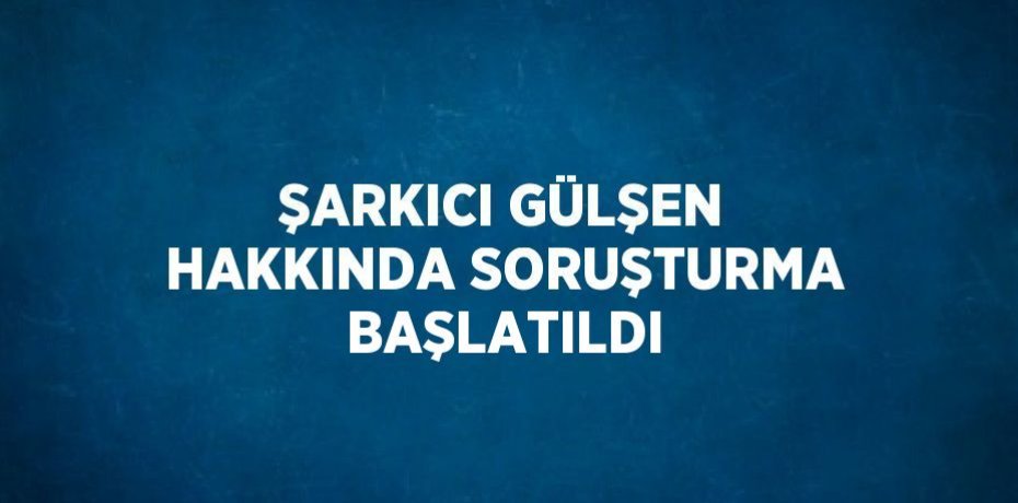 ŞARKICI GÜLŞEN HAKKINDA SORUŞTURMA BAŞLATILDI