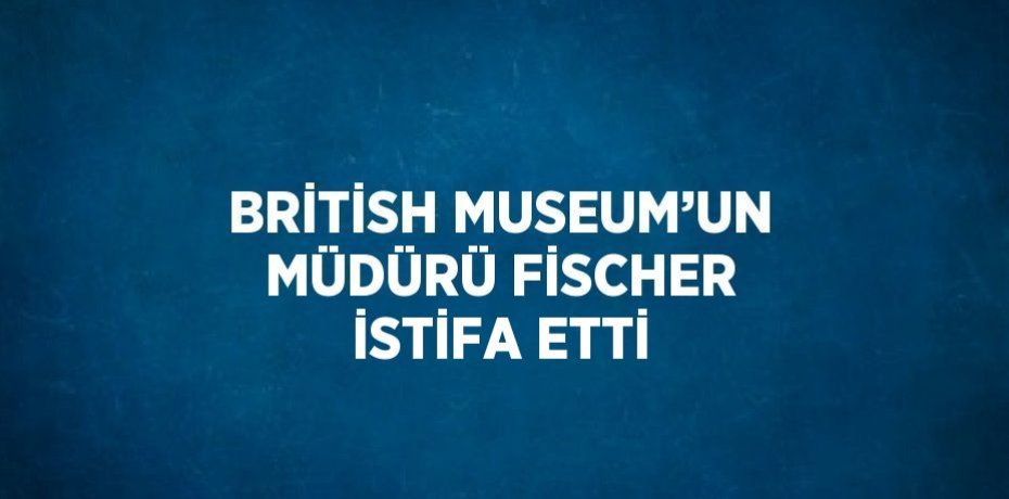 BRİTİSH MUSEUM’UN MÜDÜRÜ FİSCHER İSTİFA ETTİ