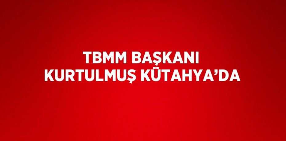 TBMM BAŞKANI KURTULMUŞ KÜTAHYA’DA