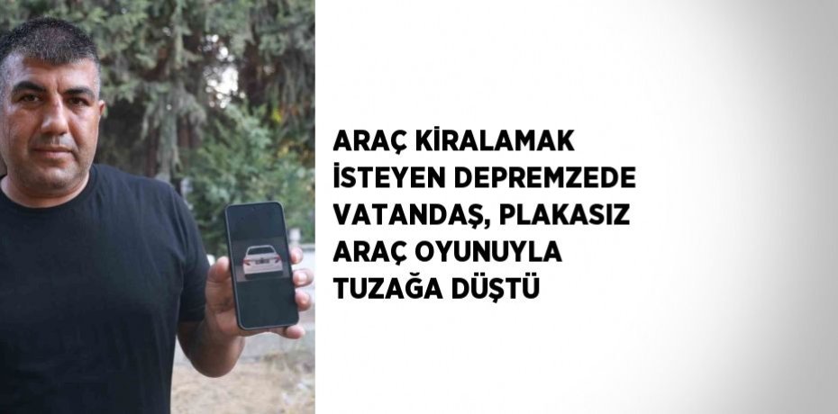 ARAÇ KİRALAMAK İSTEYEN DEPREMZEDE VATANDAŞ, PLAKASIZ ARAÇ OYUNUYLA TUZAĞA DÜŞTÜ