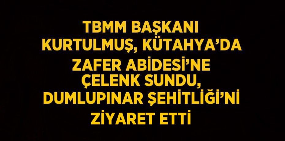 TBMM BAŞKANI KURTULMUŞ, KÜTAHYA’DA ZAFER ABİDESİ’NE ÇELENK SUNDU, DUMLUPINAR ŞEHİTLİĞİ’Nİ ZİYARET ETTİ