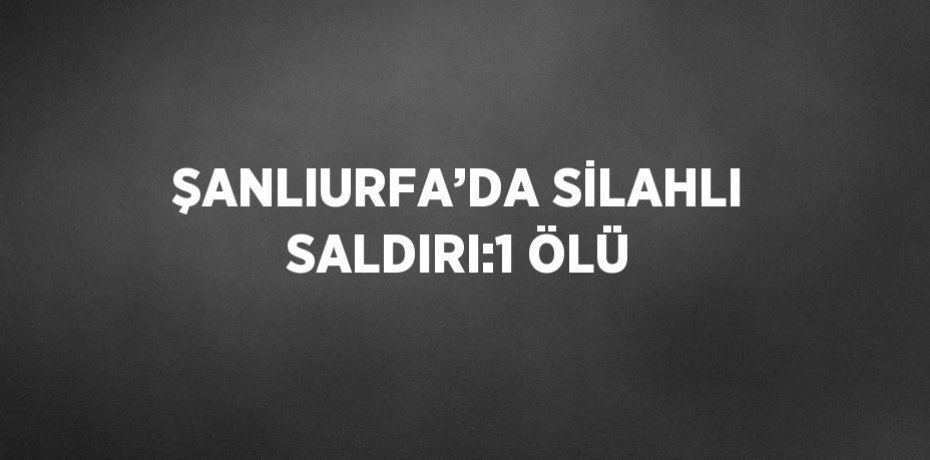 ŞANLIURFA’DA SİLAHLI SALDIRI:1 ÖLÜ
