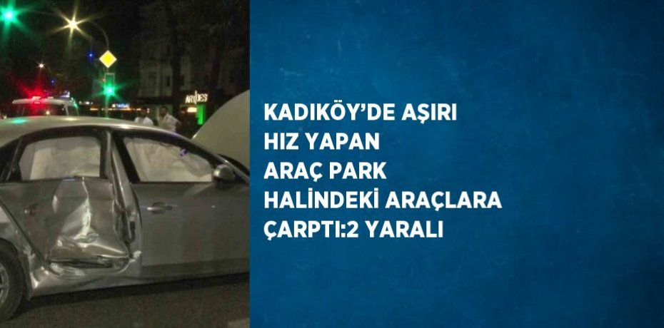 KADIKÖY’DE AŞIRI HIZ YAPAN ARAÇ PARK HALİNDEKİ ARAÇLARA ÇARPTI:2 YARALI