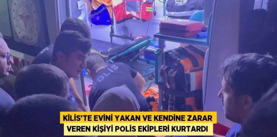 KİLİS’TE EVİNİ YAKAN VE KENDİNE ZARAR VEREN KİŞİYİ POLİS EKİPLERİ KURTARDI