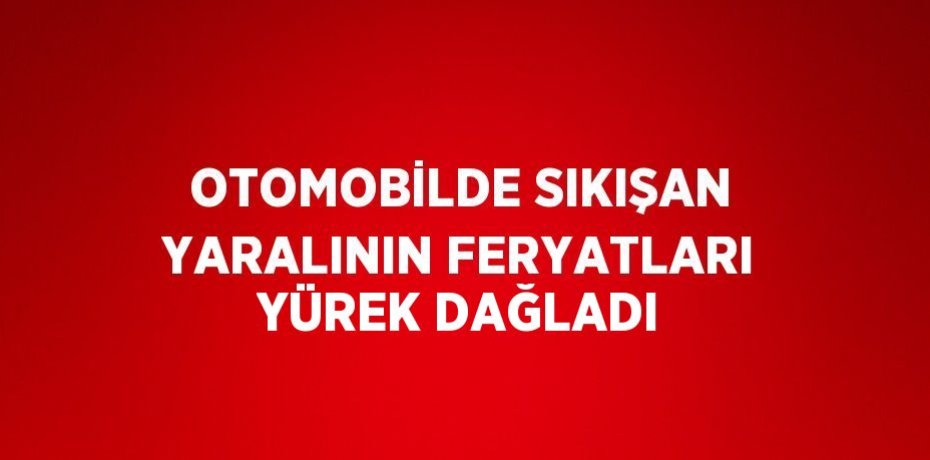 OTOMOBİLDE SIKIŞAN YARALININ FERYATLARI YÜREK DAĞLADI