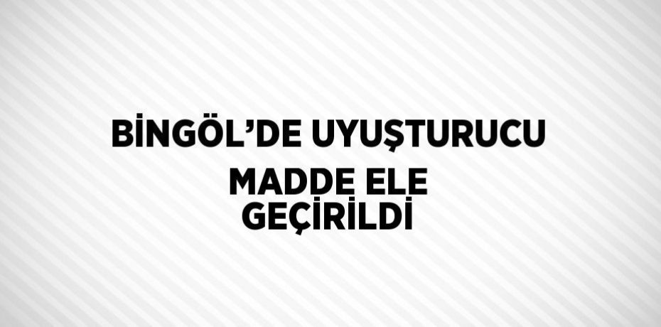 BİNGÖL’DE UYUŞTURUCU MADDE ELE GEÇİRİLDİ