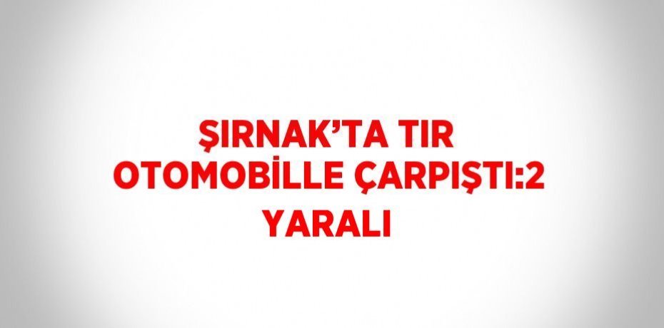 ŞIRNAK’TA TIR OTOMOBİLLE ÇARPIŞTI:2 YARALI
