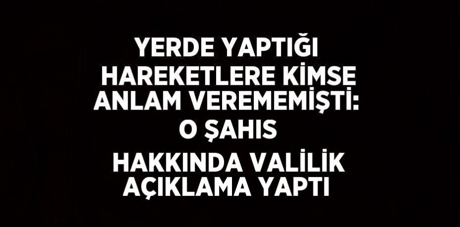 YERDE YAPTIĞI HAREKETLERE KİMSE ANLAM VEREMEMİŞTİ: O ŞAHIS HAKKINDA VALİLİK AÇIKLAMA YAPTI