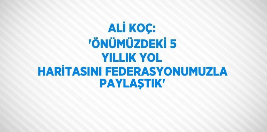 ALİ KOÇ: 'ÖNÜMÜZDEKİ 5 YILLIK YOL HARİTASINI FEDERASYONUMUZLA PAYLAŞTIK'