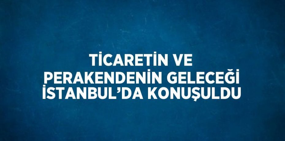 TİCARETİN VE PERAKENDENİN GELECEĞİ İSTANBUL’DA KONUŞULDU