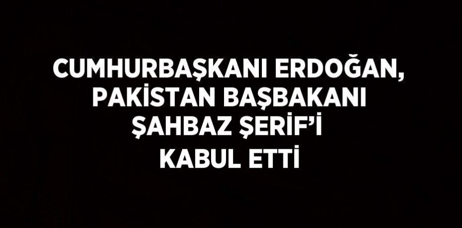 CUMHURBAŞKANI ERDOĞAN, PAKİSTAN BAŞBAKANI ŞAHBAZ ŞERİF’İ KABUL ETTİ