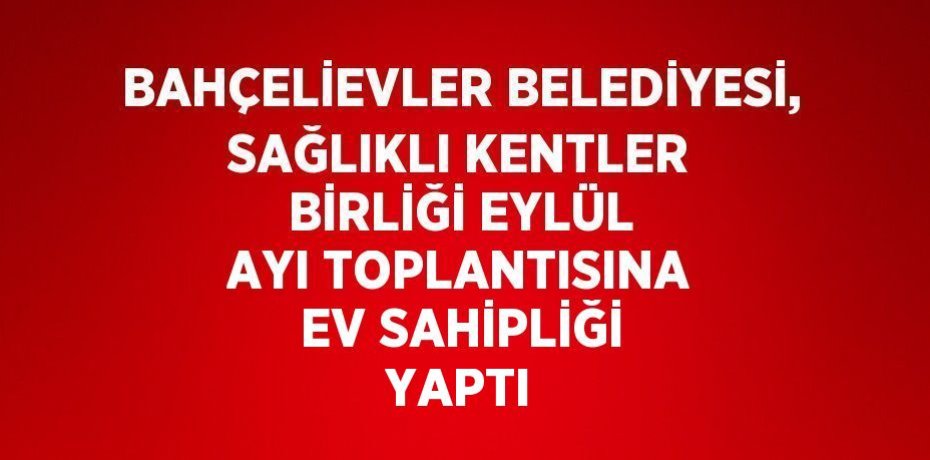 BAHÇELİEVLER BELEDİYESİ, SAĞLIKLI KENTLER BİRLİĞİ EYLÜL AYI TOPLANTISINA EV SAHİPLİĞİ YAPTI