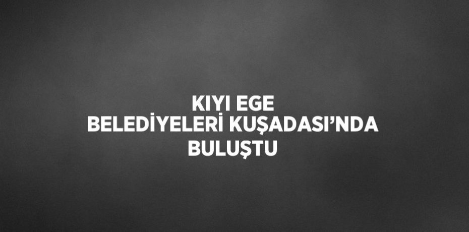 KIYI EGE BELEDİYELERİ KUŞADASI’NDA BULUŞTU