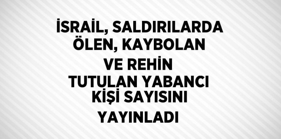 İSRAİL, SALDIRILARDA ÖLEN, KAYBOLAN VE REHİN TUTULAN YABANCI KİŞİ SAYISINI YAYINLADI