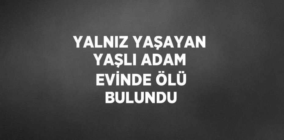 YALNIZ YAŞAYAN YAŞLI ADAM EVİNDE ÖLÜ BULUNDU