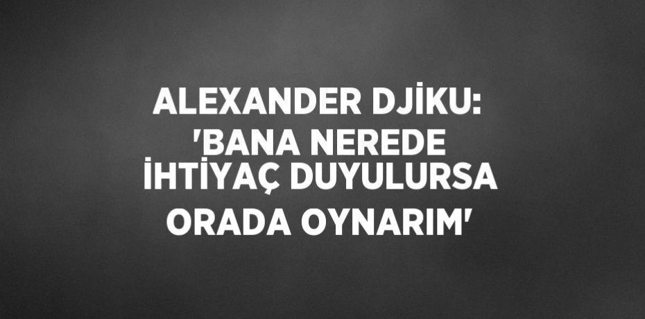 ALEXANDER DJİKU: 'BANA NEREDE İHTİYAÇ DUYULURSA ORADA OYNARIM'