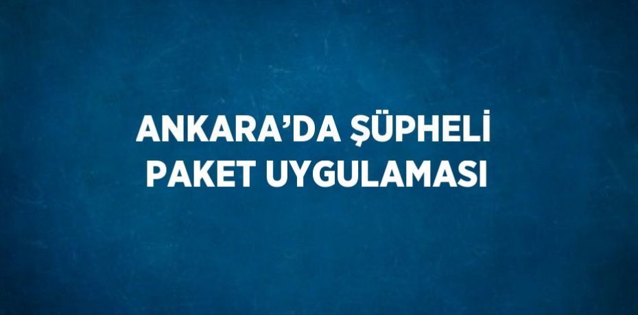 ANKARA’DA ŞÜPHELİ PAKET UYGULAMASI