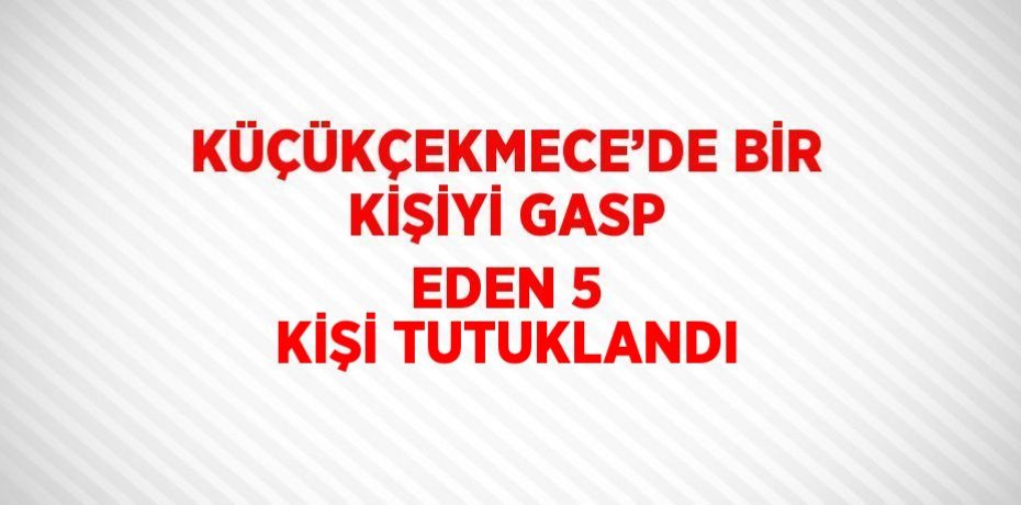 KÜÇÜKÇEKMECE’DE BİR KİŞİYİ GASP EDEN 5 KİŞİ TUTUKLANDI