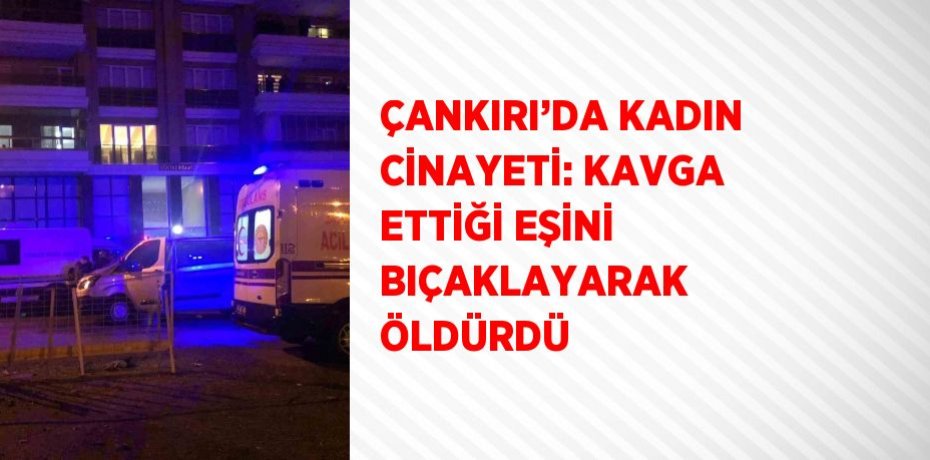 ÇANKIRI’DA KADIN CİNAYETİ: KAVGA ETTİĞİ EŞİNİ BIÇAKLAYARAK ÖLDÜRDÜ