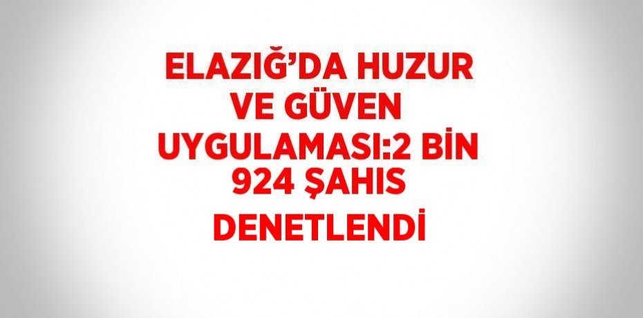 ELAZIĞ’DA HUZUR VE GÜVEN UYGULAMASI:2 BİN 924 ŞAHIS DENETLENDİ