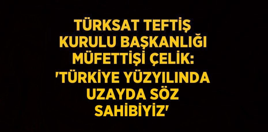 TÜRKSAT TEFTİŞ KURULU BAŞKANLIĞI MÜFETTİŞİ ÇELİK: 'TÜRKİYE YÜZYILINDA UZAYDA SÖZ SAHİBİYİZ'