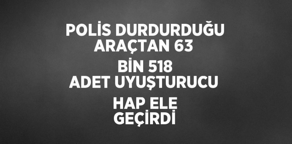 POLİS DURDURDUĞU ARAÇTAN 63 BİN 518 ADET UYUŞTURUCU HAP ELE GEÇİRDİ