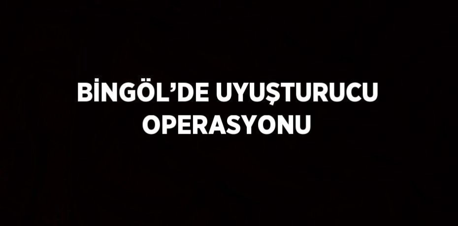 BİNGÖL’DE UYUŞTURUCU OPERASYONU