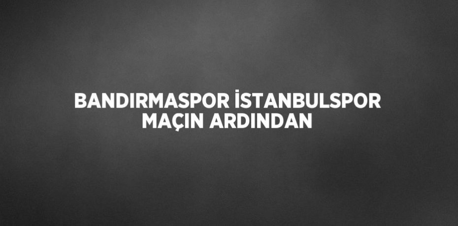 BANDIRMASPOR İSTANBULSPOR MAÇIN ARDINDAN