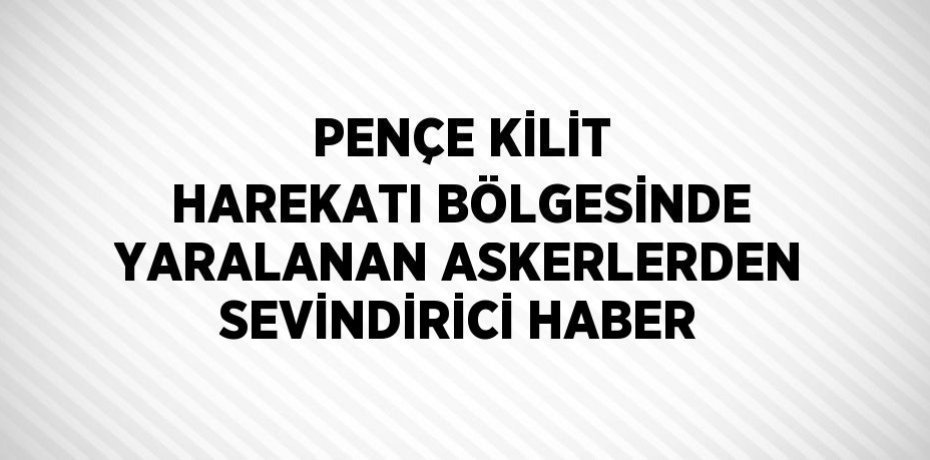 PENÇE KİLİT HAREKATI BÖLGESİNDE YARALANAN ASKERLERDEN SEVİNDİRİCİ HABER