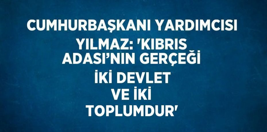 CUMHURBAŞKANI YARDIMCISI YILMAZ: 'KIBRIS ADASI’NIN GERÇEĞİ İKİ DEVLET VE İKİ TOPLUMDUR'