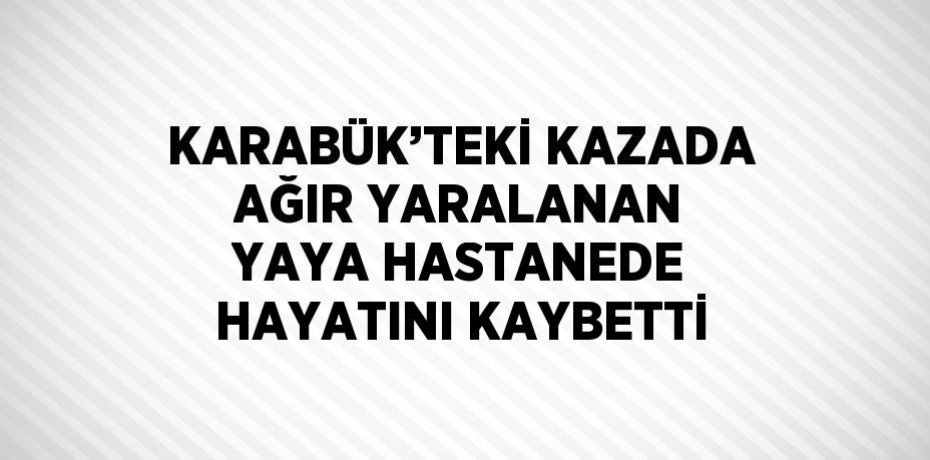 KARABÜK’TEKİ KAZADA AĞIR YARALANAN YAYA HASTANEDE HAYATINI KAYBETTİ
