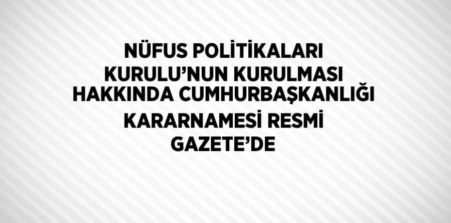 NÜFUS POLİTİKALARI KURULU’NUN KURULMASI HAKKINDA CUMHURBAŞKANLIĞI KARARNAMESİ RESMİ GAZETE’DE