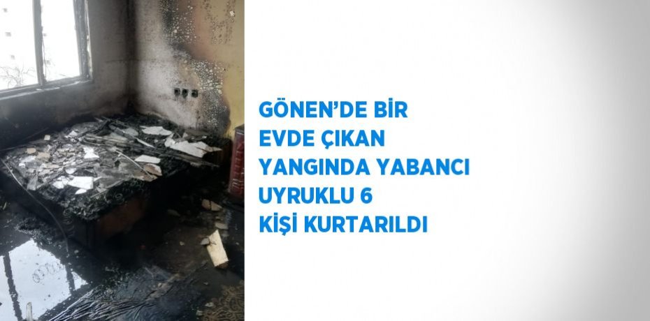 GÖNEN’DE BİR EVDE ÇIKAN YANGINDA YABANCI UYRUKLU 6 KİŞİ KURTARILDI