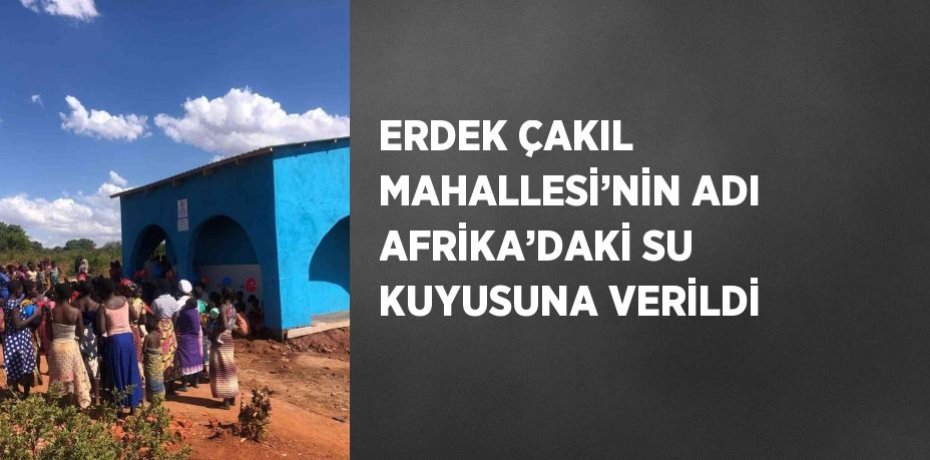 ERDEK ÇAKIL MAHALLESİ’NİN ADI AFRİKA’DAKİ SU KUYUSUNA VERİLDİ