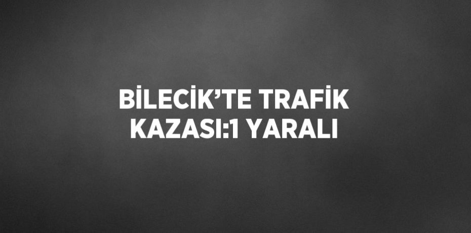 BİLECİK’TE TRAFİK KAZASI:1 YARALI