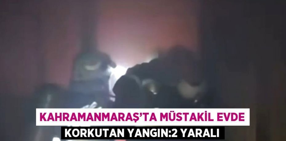 KAHRAMANMARAŞ’TA MÜSTAKİL EVDE KORKUTAN YANGIN:2 YARALI