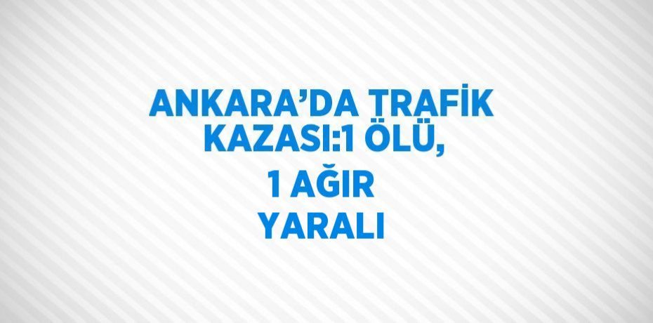 ANKARA’DA TRAFİK KAZASI:1 ÖLÜ, 1 AĞIR YARALI
