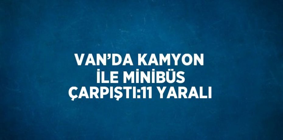 VAN’DA KAMYON İLE MİNİBÜS ÇARPIŞTI:11 YARALI