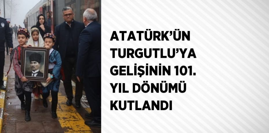 ATATÜRK’ÜN TURGUTLU’YA GELİŞİNİN 101. YIL DÖNÜMÜ KUTLANDI