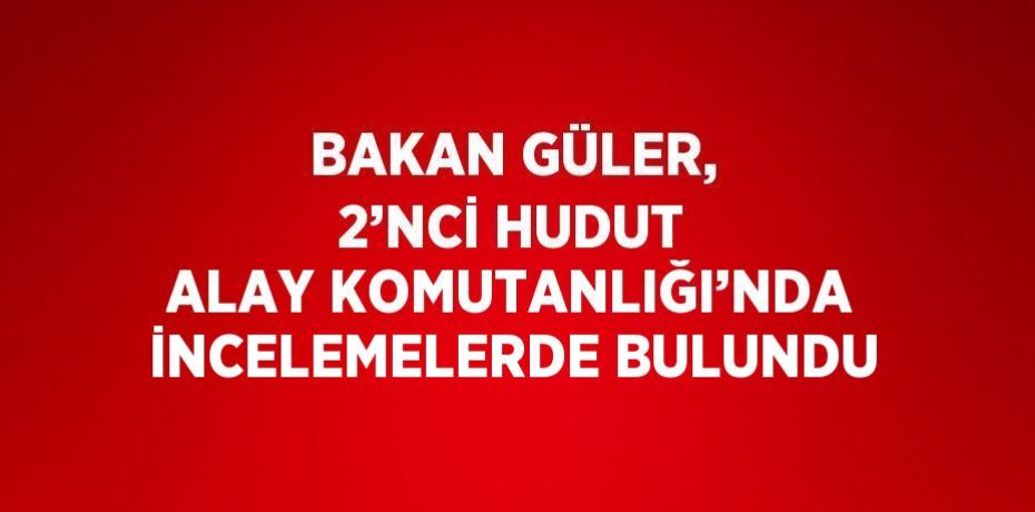 BAKAN GÜLER, 2’NCİ HUDUT ALAY KOMUTANLIĞI’NDA İNCELEMELERDE BULUNDU