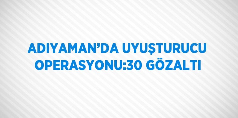 ADIYAMAN’DA UYUŞTURUCU OPERASYONU:30 GÖZALTI