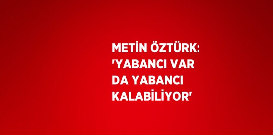 METİN ÖZTÜRK: 'YABANCI VAR DA YABANCI KALABİLİYOR'