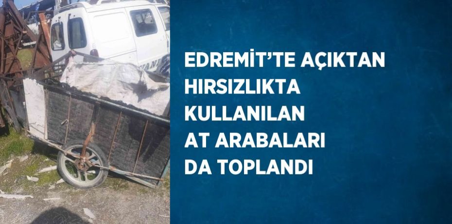 EDREMİT’TE AÇIKTAN HIRSIZLIKTA KULLANILAN AT ARABALARI DA TOPLANDI