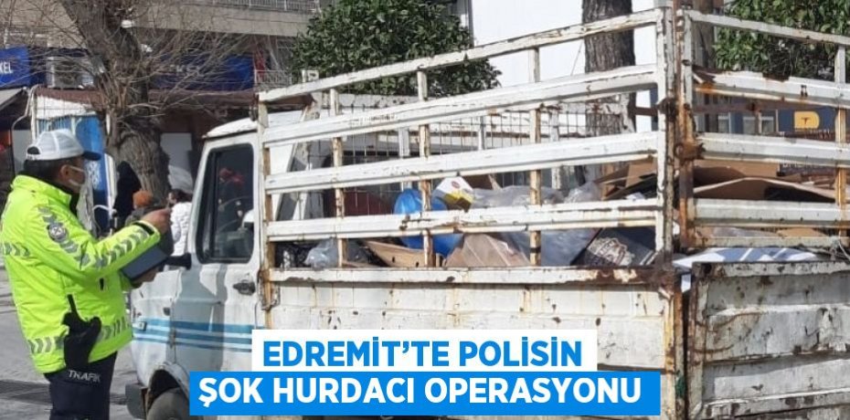 EDREMİT’TE POLİSİN ŞOK HURDACI OPERASYONU