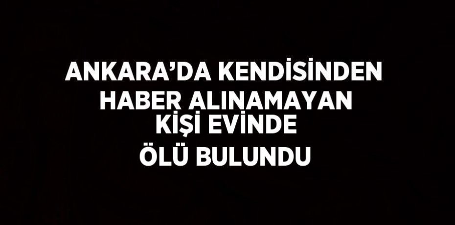 ANKARA’DA KENDİSİNDEN HABER ALINAMAYAN KİŞİ EVİNDE ÖLÜ BULUNDU