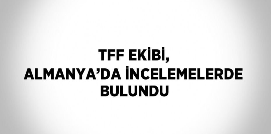 TFF EKİBİ, ALMANYA’DA İNCELEMELERDE BULUNDU