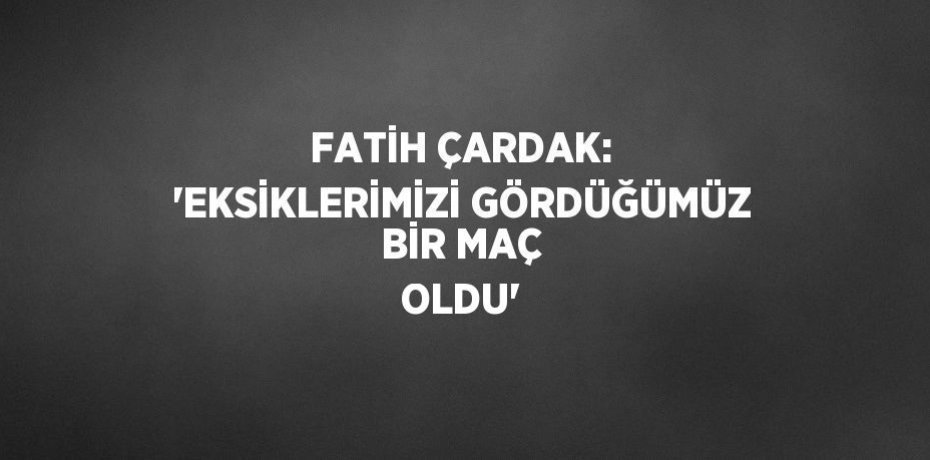 FATİH ÇARDAK: 'EKSİKLERİMİZİ GÖRDÜĞÜMÜZ BİR MAÇ OLDU'