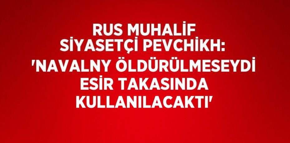 RUS MUHALİF SİYASETÇİ PEVCHİKH: 'NAVALNY ÖLDÜRÜLMESEYDİ ESİR TAKASINDA KULLANILACAKTI'