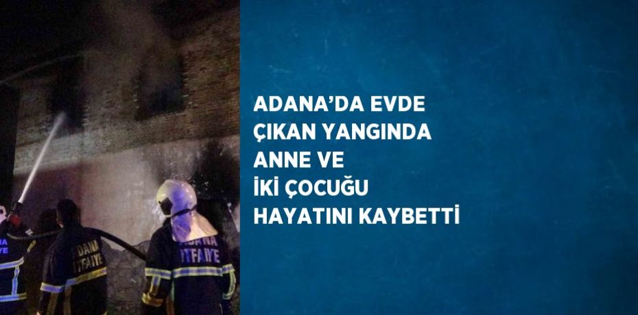 ADANA’DA EVDE ÇIKAN YANGINDA ANNE VE İKİ ÇOCUĞU HAYATINI KAYBETTİ